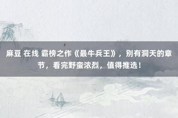 麻豆 在线 霸榜之作《最牛兵王》，别有洞天的章节，看完野蛮浓烈，值得推选！