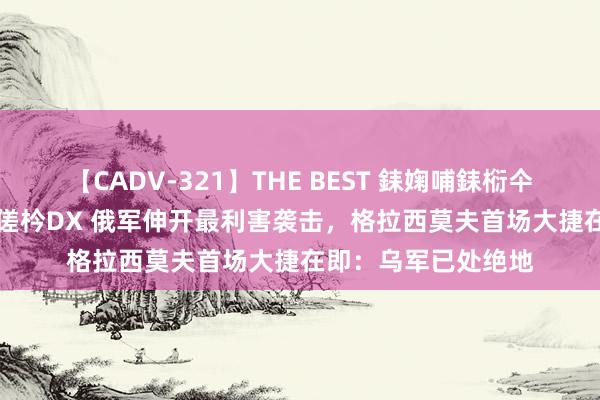 【CADV-321】THE BEST 銇婅哺銇椼仐銇俱仚銆?50浜?鏅傞枔DX 俄军伸开最利害袭击，格拉西莫夫首场大捷在即：乌军已处绝地