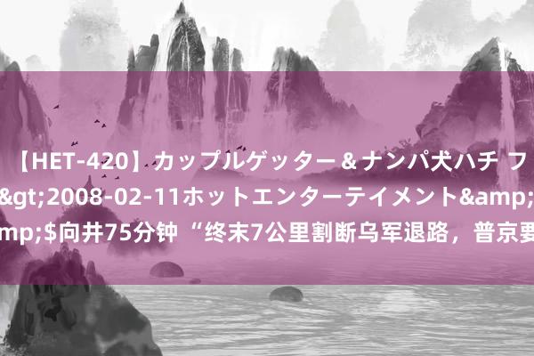 【HET-420】カップルゲッター＆ナンパ犬ハチ ファイト一発</a>2008-02-11ホットエンターテイメント&$向井75分钟 “终末7公里割断乌军退路，普京要2.6万公里地皮，可留生路”