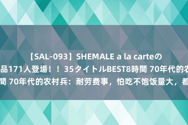 【SAL-093】SHEMALE a la carteの歴史 2008～2011 国内作品171人登場！！35タイトルBEST8時間 70年代的农村兵：耐劳费事，怕吃不饱饭量大，都想提干留在队伍