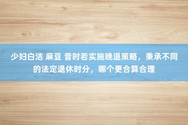 少妇白洁 麻豆 昔时若实施晚退策略，秉承不同的法定退休时分，哪个更合算合理