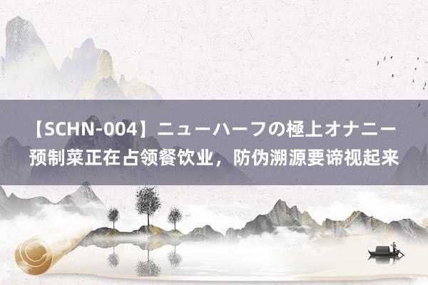 【SCHN-004】ニューハーフの極上オナニー 预制菜正在占领餐饮业，防伪溯源要谛视起来