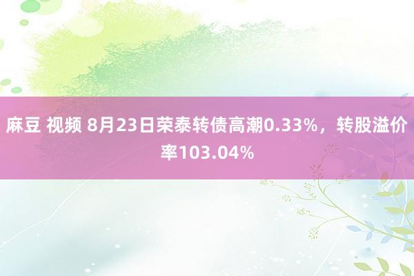 麻豆 视频 8月23日荣泰转债高潮0.33%，转股溢价率103.04%