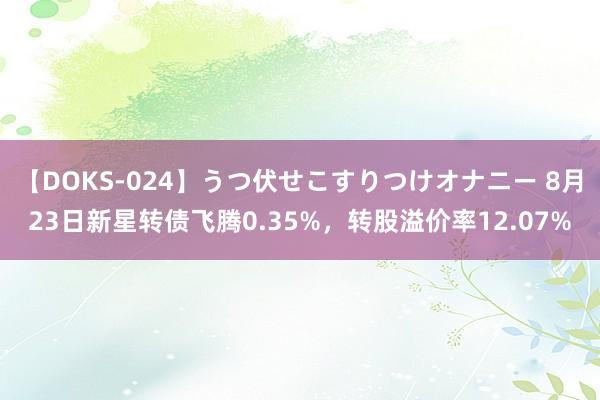 【DOKS-024】うつ伏せこすりつけオナニー 8月23日新星转债飞腾0.35%，转股溢价率12.07%