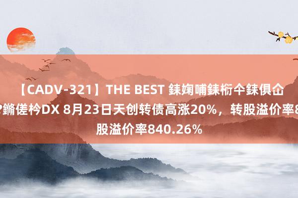 【CADV-321】THE BEST 銇婅哺銇椼仐銇俱仚銆?50浜?鏅傞枔DX 8月23日天创转债高涨20%，转股溢价率840.26%