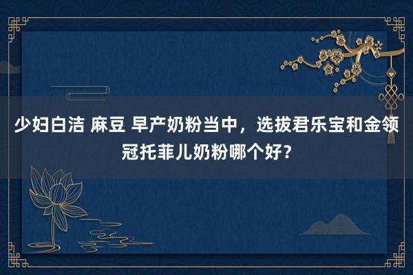 少妇白洁 麻豆 早产奶粉当中，选拔君乐宝和金领冠托菲儿奶粉哪个好？