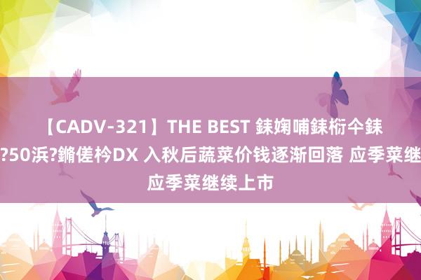 【CADV-321】THE BEST 銇婅哺銇椼仐銇俱仚銆?50浜?鏅傞枔DX 入秋后蔬菜价钱逐渐回落 应季菜继续上市