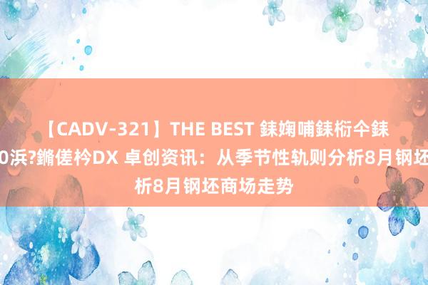 【CADV-321】THE BEST 銇婅哺銇椼仐銇俱仚銆?50浜?鏅傞枔DX 卓创资讯：从季节性轨则分析8月钢坯商场走势