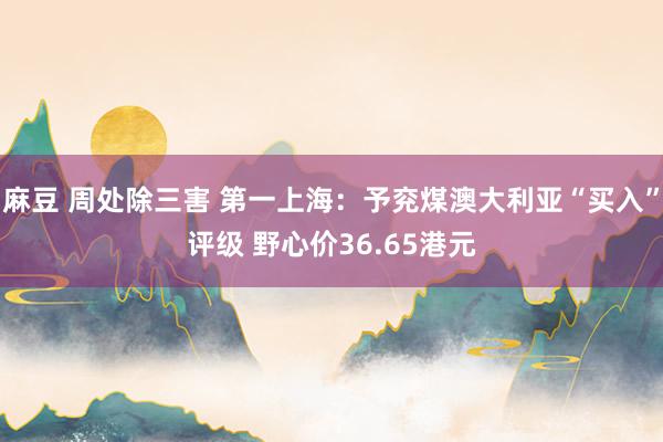 麻豆 周处除三害 第一上海：予兖煤澳大利亚“买入”评级 野心价36.65港元