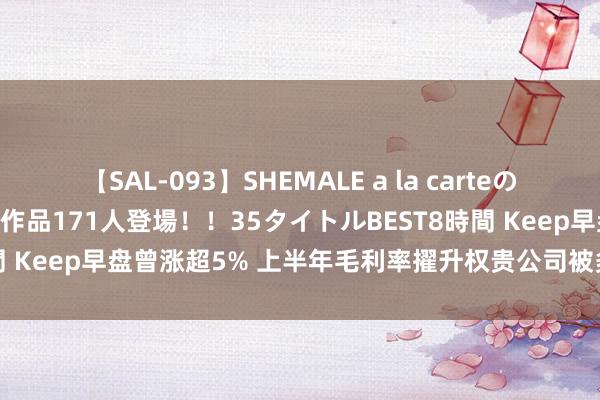 【SAL-093】SHEMALE a la carteの歴史 2008～2011 国内作品171人登場！！35タイトルBEST8時間 Keep早盘曾涨超5% 上半年毛利率擢升权贵公司被多项富时指数纳入