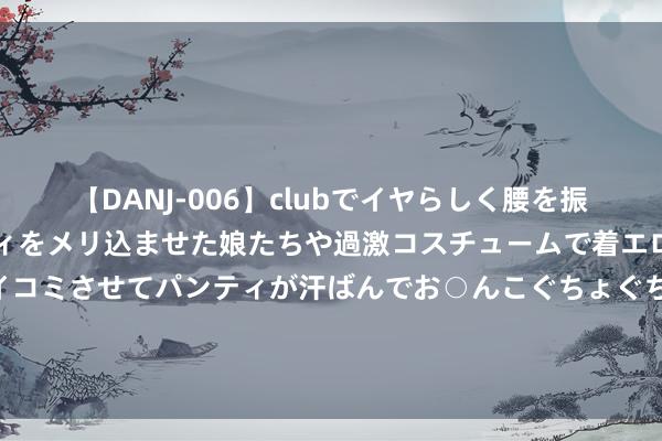 【DANJ-006】clubでイヤらしく腰を振る乱痴気ダンス！パンティをメリ込ませた娘たちや過激コスチュームで着エロやマン土手くっきりクイコミさせてパンティが汗ばんでお○んこぐちょぐちょで勃起しまくりです。 夜赏、夜校、夜玩，山东博物馆文化夜来了！