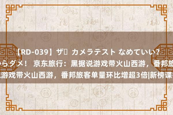 【RD-039】ザ・カメラテスト なめていい？ あ！そこは濡れてるからダメ！ 京东旅行：黑据说游戏带火山西游，番邦旅客单量环比增超3倍|新榜谍报