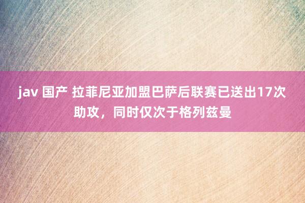 jav 国产 拉菲尼亚加盟巴萨后联赛已送出17次助攻，同时仅次于格列兹曼