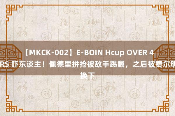 【MKCK-002】E-BOIN Hcup OVER 4HOURS 吓东谈主！佩德里拼抢被敌手踢翻，之后被费尔明换下