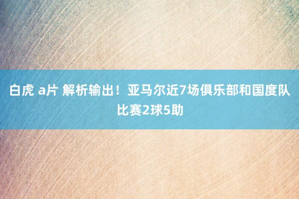 白虎 a片 解析输出！亚马尔近7场俱乐部和国度队比赛2球5助