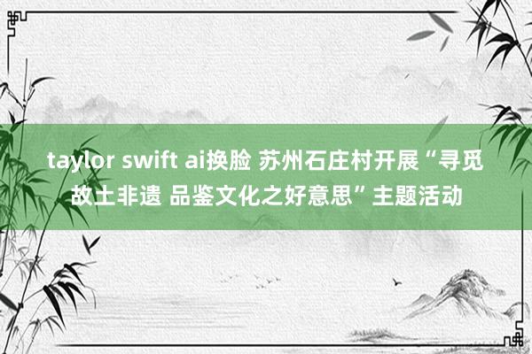 taylor swift ai换脸 苏州石庄村开展“寻觅故土非遗 品鉴文化之好意思”主题活动