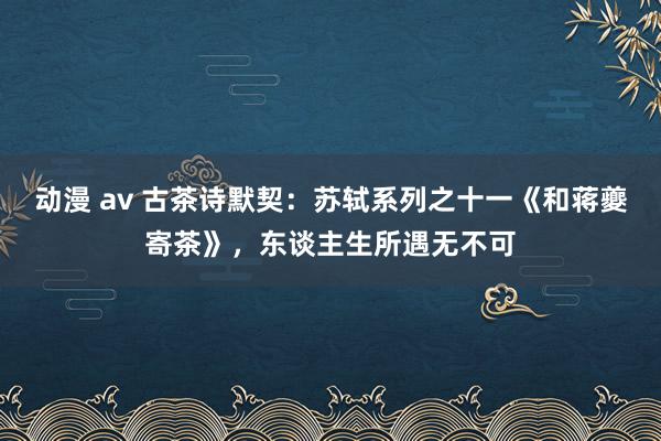 动漫 av 古茶诗默契：苏轼系列之十一《和蒋夔寄茶》，东谈主生所遇无不可