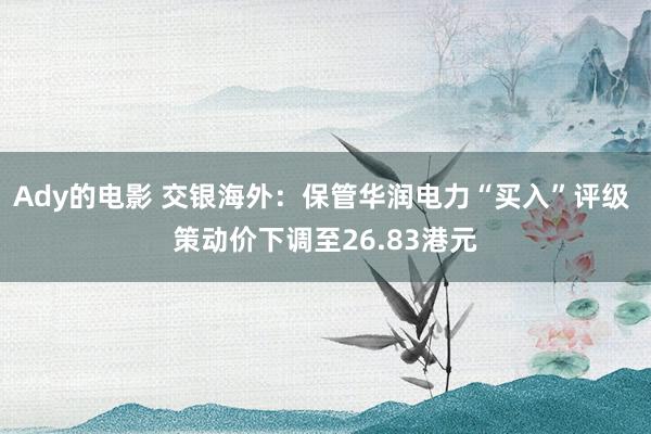 Ady的电影 交银海外：保管华润电力“买入”评级 策动价下调至26.83港元