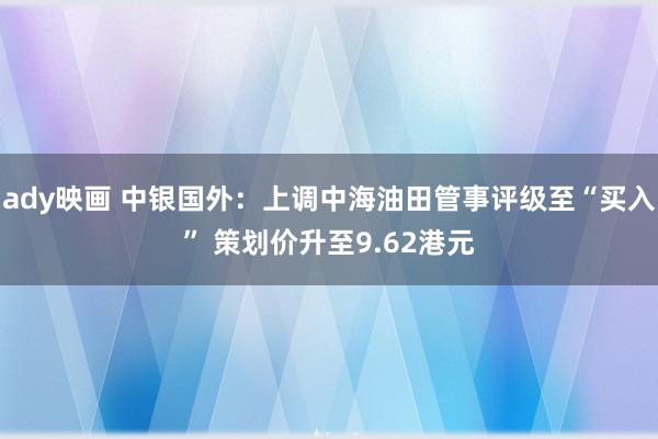 ady映画 中银国外：上调中海油田管事评级至“买入” 策划价升至9.62港元