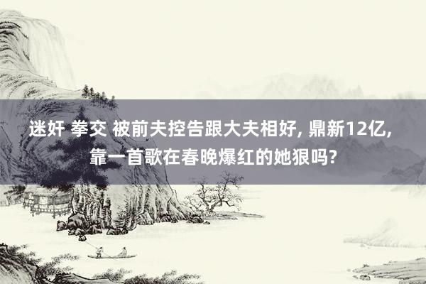 迷奸 拳交 被前夫控告跟大夫相好， 鼎新12亿， 靠一首歌在春晚爆红的她狠吗?