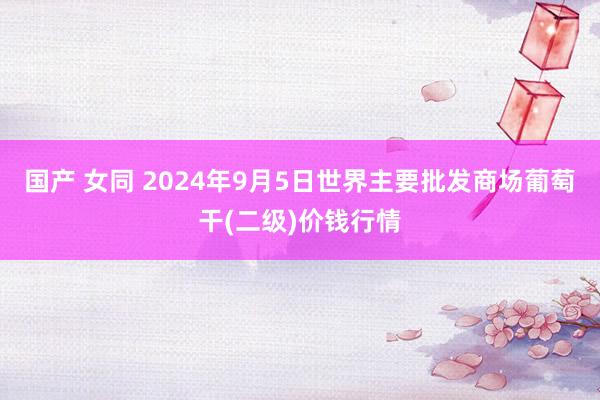 国产 女同 2024年9月5日世界主要批发商场葡萄干(二级)价钱行情