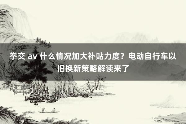 拳交 av 什么情况加大补贴力度？电动自行车以旧换新策略解读来了