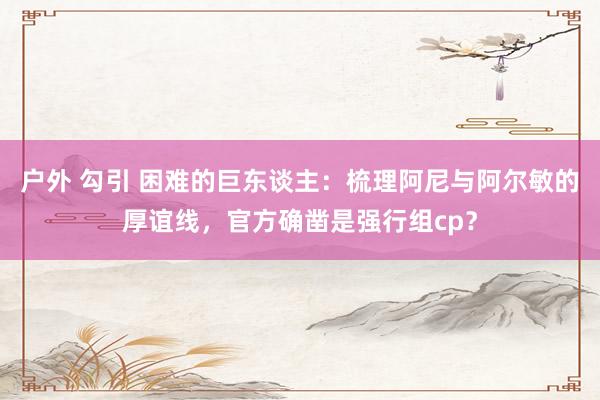 户外 勾引 困难的巨东谈主：梳理阿尼与阿尔敏的厚谊线，官方确凿是强行组cp？