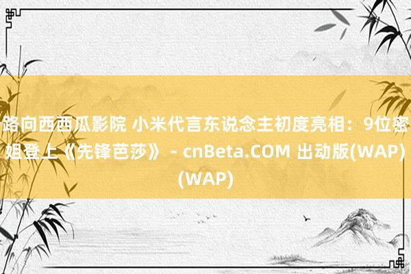 一路向西西瓜影院 小米代言东说念主初度亮相：9位密斯姐登上《先锋芭莎》 - cnBeta.COM 出动版(WAP)