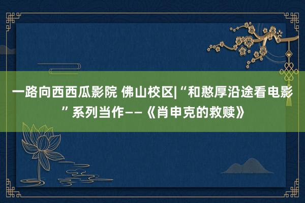 一路向西西瓜影院 佛山校区|“和憨厚沿途看电影”系列当作——《肖申克的救赎》