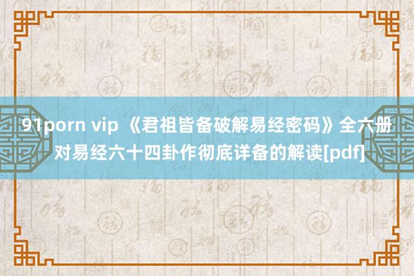 91porn vip 《君祖皆备破解易经密码》全六册 对易经六十四卦作彻底详备的解读[pdf]