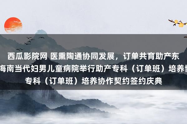 西瓜影院网 医熏陶通协同发展，订单共育助产东谈主才——我校与海南当代妇男儿童病院举行助产专科（订单班）培养协作契约签约庆典