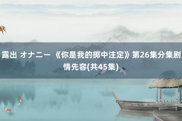 露出 オナニー 《你是我的掷中注定》第26集分集剧情先容(共45集)