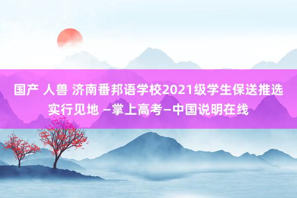 国产 人兽 济南番邦语学校2021级学生保送推选实行见地 —掌上高考—中国说明在线