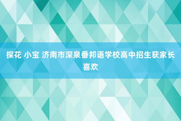 探花 小宝 济南市深泉番邦语学校高中招生获家长喜欢