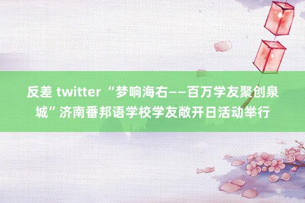 反差 twitter “梦响海右——百万学友聚创泉城”济南番邦语学校学友敞开日活动举行