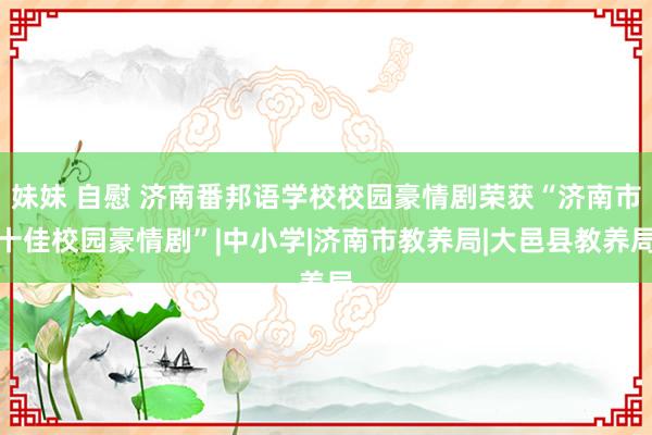 妹妹 自慰 济南番邦语学校校园豪情剧荣获“济南市十佳校园豪情剧”|中小学|济南市教养局|大邑县教养局