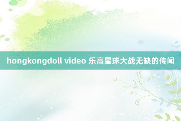 hongkongdoll video 乐高星球大战无缺的传闻