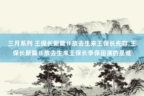 三月系列 王保长新篇Ⅱ故去生来王保长先容，王保长新篇Ⅱ故去生来王保长李保田演的是谁