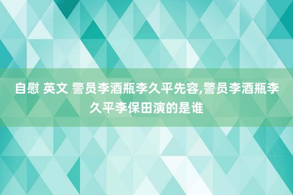 自慰 英文 警员李酒瓶李久平先容，警员李酒瓶李久平李保田演的是谁