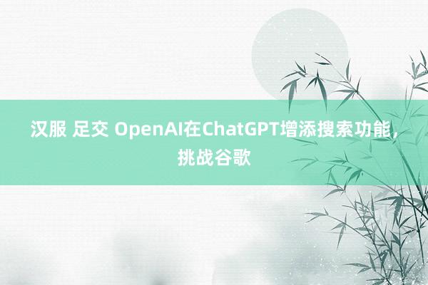 汉服 足交 OpenAI在ChatGPT增添搜索功能，挑战谷歌