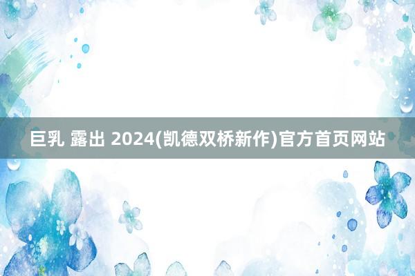 巨乳 露出 2024(凯德双桥新作)官方首页网站