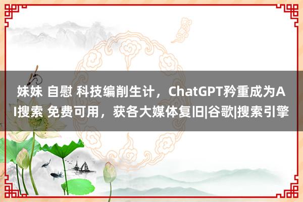 妹妹 自慰 科技编削生计，ChatGPT矜重成为AI搜索 免费可用，获各大媒体复旧|谷歌|搜索引擎