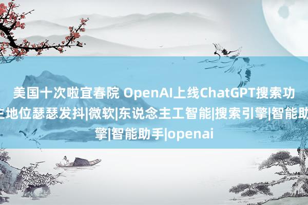 美国十次啦宜春院 OpenAI上线ChatGPT搜索功能 谷歌霸主地位瑟瑟发抖|微软|东说念主工智能|搜索引擎|智能助手|openai