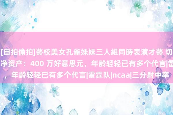 [自拍偷拍]藝校美女孔雀妹妹三人組同時表演才藝 切特·霍姆格伦2024 年净资产：400 万好意思元，年龄轻轻已有多个代言|雷霆队|ncaa|三分射中率